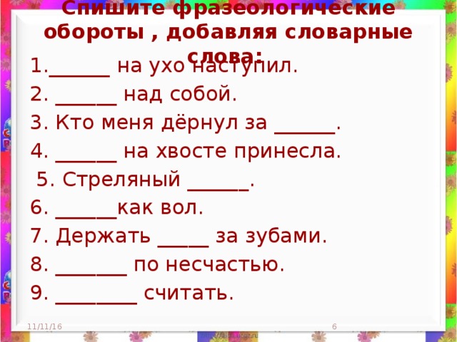 Спишите фразеологические обороты , добавляя словарные слова:   1.______ на ухо наступил. 2. ______ над собой. 3. Кто меня дёрнул за ______. 4. ______ на хвосте принесла.  5. Стреляный ______. 6. ______как вол. 7. Держать _____ за зубами. 8. _______ по несчастью. 9. ________ считать. 11/11/16