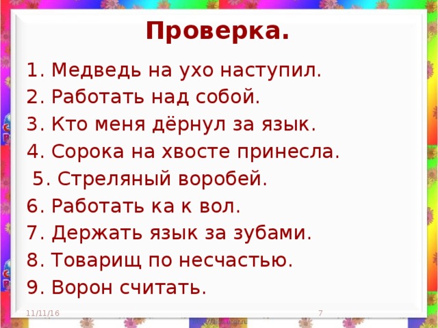 Проверка. 1. Медведь на ухо наступил. 2. Работать над собой. 3. Кто меня дёрнул за язык. 4. Сорока на хвосте принесла.  5. Стреляный воробей. 6. Работать ка к вол. 7. Держать язык за зубами. 8. Товарищ по несчастью. 9. Ворон считать. 11/11/16