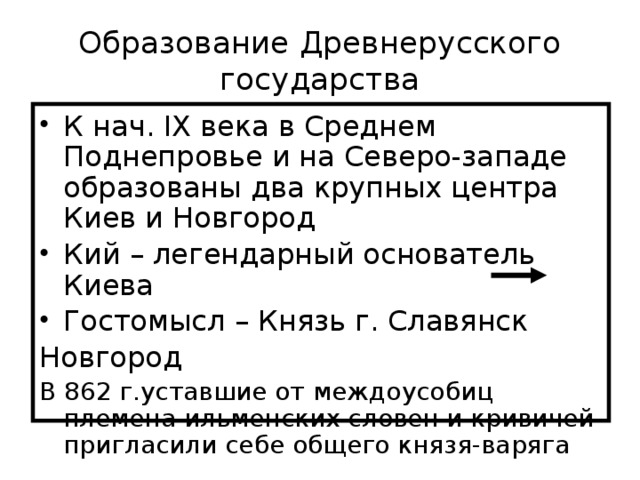 Образование Древнерусского государства К нач. IX века в Среднем Поднепровье и на Северо-западе образованы два крупных центра Киев и Новгород Кий – легендарный основатель Киева Гостомысл – Князь г. Славянск Новгород В 862 г.уставшие от междоусобиц племена ильменских словен и кривичей пригласили себе общего князя-варяга