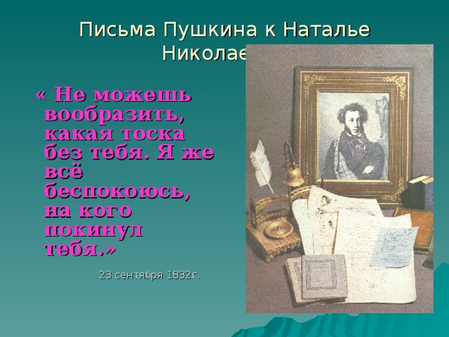 Письма Пушкина к Наталье Николаевне  « Не можешь вообразить, какая тоска без тебя. Я же всё беспокоюсь, на кого покинул тебя.»   23 сентября 1832г.
