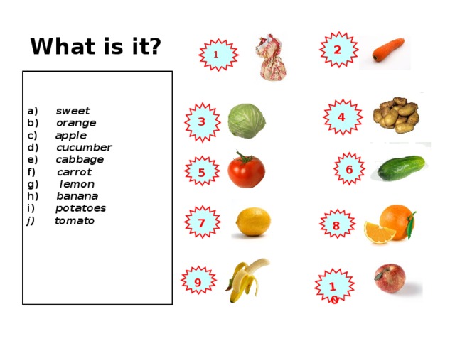 10 What is it? 2 1  a) sweet b) orange c) apple d) cucumber e) cabbage f) carrot g) lemon h) banana i) potatoes  tomato     4 3 6 5 7 8 9