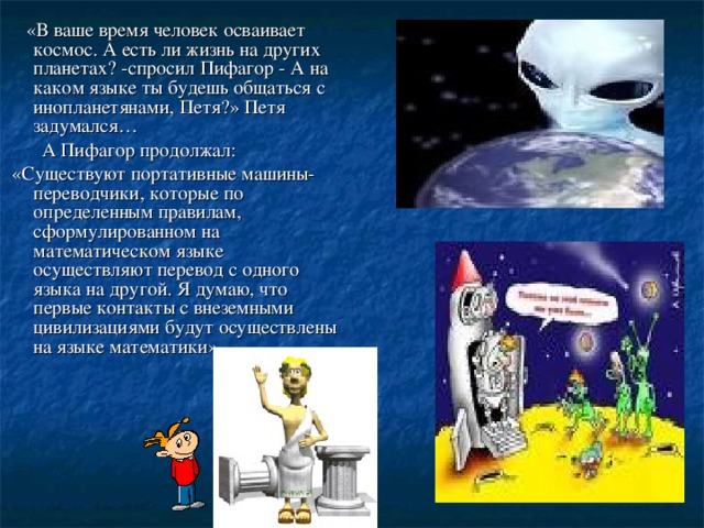 «В ваше время человек осваивает космос. А есть ли жизнь на других планетах? -спросил Пифагор - А на каком языке ты будешь общаться с инопланетянами, Петя?» Петя задумался…  А Пифагор продолжал:  «Существуют портативные машины-переводчики, которые по определенным правилам, сформулированном на математическом языке осуществляют перевод с одного языка на другой. Я думаю, что первые контакты с внеземными цивилизациями будут осуществлены на языке математики»