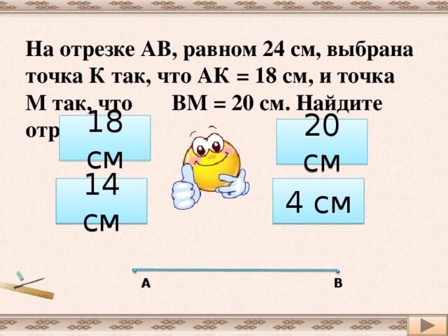 На отрезке АВ, равном 24 см, выбрана точка К так, что АК = 18 см, и точка М так, что ВМ = 20 см. Найдите отрезок КМ 18 см 20 см 14 см 4 см А В