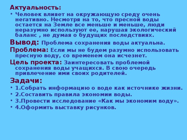 Актуальность: Человек влияет на окружающую среду очень негативно. Несмотря на то, что пресной воды остается на Земле все меньше и меньше, люди неразумно используют ее, нарушая экологический баланс , не думая о будущих последствиях. Вывод:  Проблема сохранения воды актуальна. Проблема: Если мы не будем разумно использовать пресную воду, со временем она исчезнет. Цель проекта: Заинтересовать проблемой сохранения воды учащихся. В свою очередь привлечение ими своих родителей. Задачи: