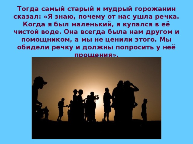 Тогда самый старый и мудрый горожанин сказал: «Я знаю, почему от нас ушла речка. Когда я был маленький, я купался в её чистой воде. Она всегда была нам другом и помощником, а мы не ценили этого. Мы обидели речку и должны попросить у неё прощения».