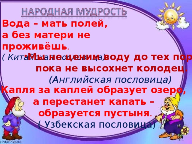 Вода – мать полей, а без матери не проживёшь . Вода – мать полей, а без матери не проживёшь . Вода – мать полей, а без матери не проживёшь . Вода – мать полей, а без матери не проживёшь . ( Китайская пословица)     ( Китайская пословица)     ( Китайская пословица)     ( Китайская пословица)     Мы не ценим воду до тех пор ,  пока не высохнет колодец. (Английская пословица) Капля за каплей образует озеро, а перестанет капать – образуется пустыня .  ( Узбекская пословица)