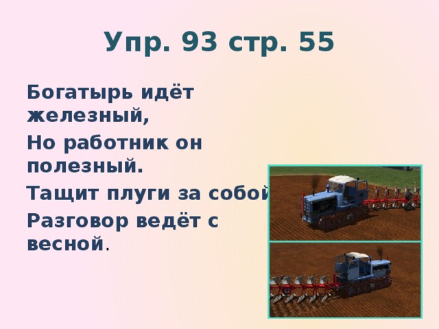 Упр. 93 стр. 55 Богатырь идёт железный, Но работник он полезный. Тащит плуги за собой, Разговор ведёт с весной .