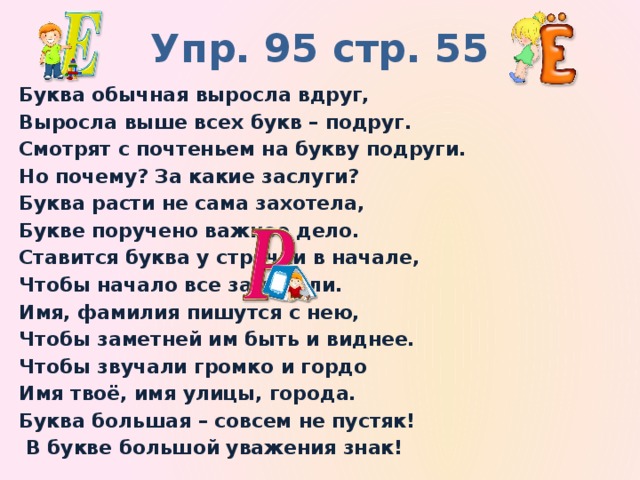 Упр. 95 стр. 55 Буква обычная выросла вдруг, Выросла выше всех букв – подруг. Смотрят с почтеньем на букву подруги. Но почему? За какие заслуги? Буква расти не сама захотела, Букве поручено важное дело. Ставится буква у строчки в начале, Чтобы начало все замечали. Имя, фамилия пишутся с нею, Чтобы заметней им быть и виднее. Чтобы звучали громко и гордо Имя твоё, имя улицы, города. Буква большая – совсем не пустяк!  В букве большой уважения знак!