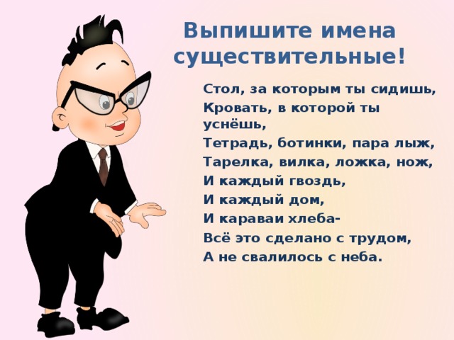 Выпишите имена существительные! Стол, за которым ты сидишь, Кровать, в которой ты уснёшь, Тетрадь, ботинки, пара лыж, Тарелка, вилка, ложка, нож, И каждый гвоздь, И каждый дом, И караваи хлеба- Всё это сделано с трудом, А не свалилось с неба.