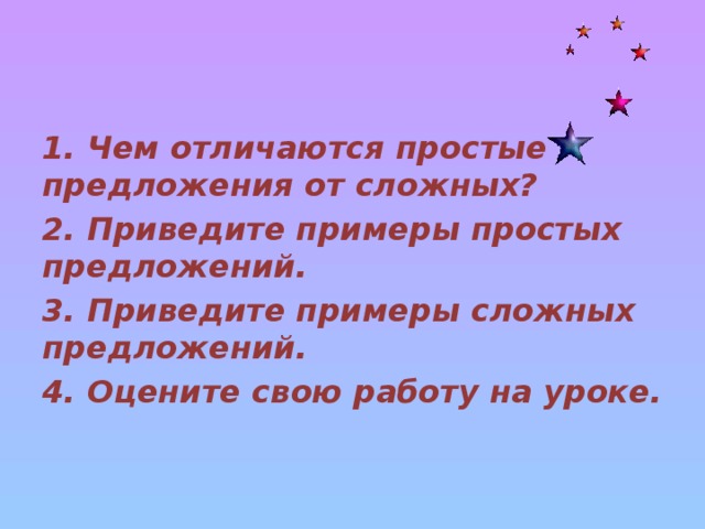 1. Чем отличаются простые предложения от сложных? 2. Приведите примеры простых предложений. 3. Приведите примеры сложных предложений. 4. Оцените свою работу на уроке.