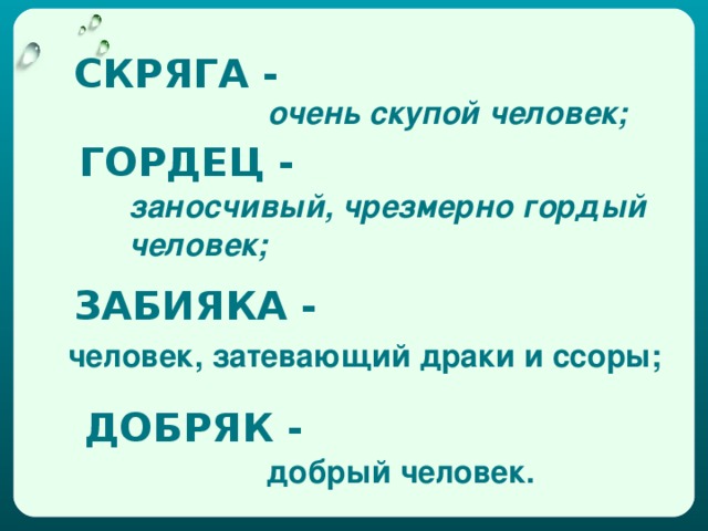 СКРЯГА - очень скупой человек; ГОРДЕЦ - заносчивый, чрезмерно гордый человек; ЗАБИЯКА - человек, затевающий драки и ссоры; ДОБРЯК - добрый человек.