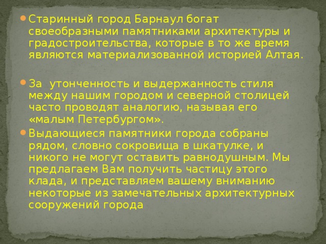 Старинный город Барнаул богат своеобразными памятниками архитектуры и градостроительства, которые в то же время являются материализованной историей Алтая.  За утонченность и выдержанность стиля между нашим городом и северной столицей часто проводят аналогию, называя его «малым Петербургом». Выдающиеся памятники города собраны рядом, словно сокровища в шкатулке, и никого не могут оставить равнодушным. Мы предлагаем Вам получить частицу этого клада, и представляем вашему вниманию некоторые из замечательных архитектурных сооружений города