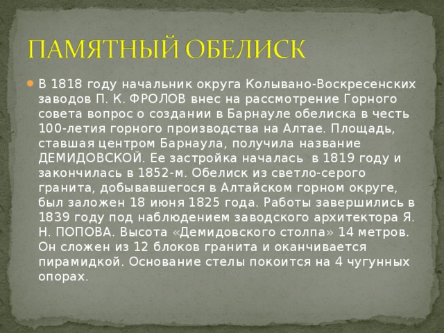 В 1818 году начальник округа Колывано-Воскресенских заводов П. К. ФРОЛОВ внес на рассмотрение Горного совета вопрос о создании в Барнауле обелиска в честь 100-летия горного производства на Алтае. Площадь, ставшая центром Барнаула, получила название ДЕМИДОВСКОЙ. Ее застройка началась в 1819 году и закончилась в 1852-м. Обелиск из светло-серого гранита, добывавшегося в Алтайском горном округе, был заложен 18 июня 1825 года. Работы завершились в 1839 году под наблюдением заводского архитектора Я. Н. ПОПОВА. Высота «Демидовского столпа» 14 метров. Он сложен из 12 блоков гранита и оканчивается пирамидкой. Основание стелы покоится на 4 чугунных опорах.
