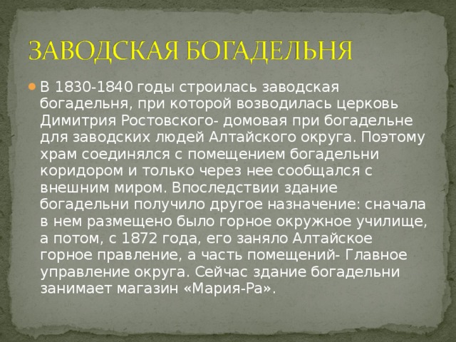 В 1830-1840 годы строилась заводская богадельня, при которой возводилась церковь Димитрия Ростовского- домовая при богадельне для заводских людей Алтайского округа. Поэтому храм соединялся с помещением богадельни коридором и только через нее сообщался с внешним миром. Впоследствии здание богадельни получило другое назначение: сначала в нем размещено было горное окружное училище, а потом, с 1872 года, его заняло Алтайское горное правление, а часть помещений- Главное управление округа. Сейчас здание богадельни занимает магазин «Мария-Ра».