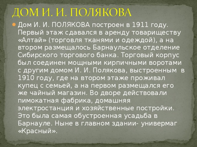 Дом И. И. ПОЛЯКОВА построен в 1911 году. Первый этаж сдавался в аренду товариществу «Алтай» (торговля тканями и одеждой), а на втором размещалось Барнаульское отделение Сибирского торгового банка. Торговый корпус был соединен мощными кирпичными воротами с другим домом И. И. Полякова, выстроенным в 1910 году, где на втором этаже проживал купец с семьей, а на первом размещался его же чайный магазин. Во дворе действовали пимокатная фабрика, домашняя электростанция и хозяйственные постройки. Это была самая обустроенная усадьба в Барнауле. Ныне в главном здании- универмаг «Красный».