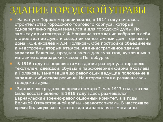 На кануне Первой мировой войны, в 1914 году началось строительство городского торгового корпуса, который одновременно предназначался и для городской думы. По замыслу архитектора И.Ф.Носовича это здание вобрало в себя старое здание думы и соседний одноэтажный дом торгового дома «С.Я.Яковлев и А.И.Поляков». Обе постройки объединены и надстроены вторым этажом. Административное здание украсила башенка, предназначена для курантов, купленных в магазине швейцарских часов в Петербурге.  В 1916 году на первом этаже здания развернула торговлю текстилем, одеждой, обувью и парфюмерией фирма Яковлева и Полякова, занимавшая до революции ведущие положение в западно- сибирском регионе. На втором этаже размещалась городская дума.  Здание пострадало во время пожара 2 мая 1917 года, затем было восстановлено. В 1919 году здесь размещался Барнаульский военно-революционный комитет, а в годы Великой Отечественной войны –эвакогоспиталь. В настоящее время большую часть этого здания заполняют магазины.