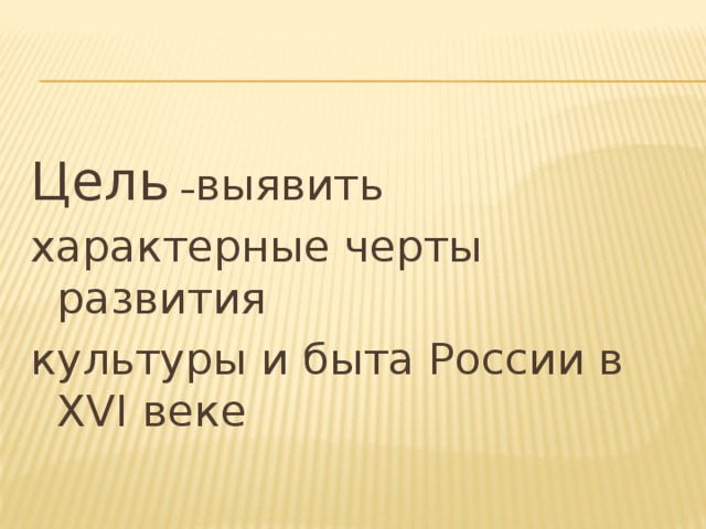 Цель – выявить характерные черты развития культуры и быта России в XVI веке