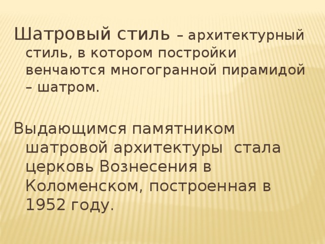 Шатровый стиль – архитектурный стиль, в котором постройки венчаются многогранной пирамидой – шатром. Выдающимся памятником шатровой архитектуры стала церковь Вознесения в Коломенском, построенная в 1952 году .