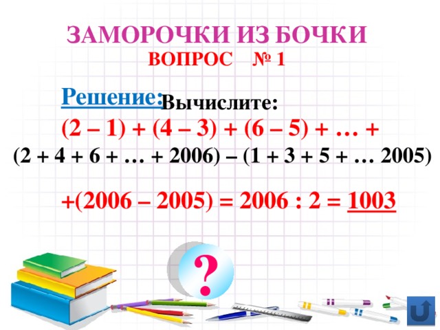 Заморочки из бочки ВОПРОС № 1 Решение: (2 – 1) + (4 – 3) + (6 – 5) + … +  +(2006 – 2005) = 2006 : 2 = 1003 Вычислите:  (2 + 4 + 6 + … + 2006) – (1 + 3 + 5 + … 2005) ?