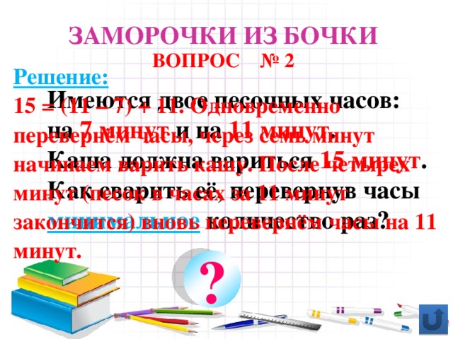 Заморочки из бочки ВОПРОС № 2 Решение: 15 = (11 – 7) + 11. Одновременно перевернём часы, через семь минут начинаем варить кашу. После четырех минут (песок в часах за 11 минут закончится) вновь перевернём часы на 11 минут. Имеются двое песочных часов: на 7 минут и на 11 минут . Каша должна вариться 15 минут . Как сварить её, перевернув часы минимальное количество раз? ?