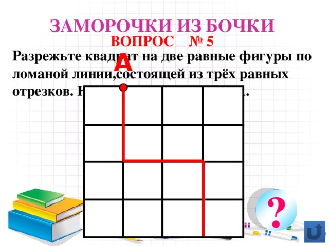 Заморочки из бочки ВОПРОС № 5 Разрежьте квадрат на две равные фигуры по ломаной линии,состоящей из трёх равных отрезков. Начало разреза в точке А. А А ?