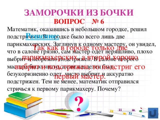 Заморочки из бочки ВОПРОС № 6 Математик, оказавшись в небольшом городке, решил подстричься. В городке было всего лишь две парикмахерских. Заглянув к одному мастеру, он увидел, что в салоне грязно, сам мастер одет неряшливо, плохо выбрит и небрежно подстрижен. В салоне второго мастера было чисто, а сам владелец был безукоризненно одет, чисто выбрит и аккуратно подстрижен. Тем не менее, математик отправился стричься к первому парикмахеру. Почему? Решение: Так как в городе только две парикмахерских, а второй хорошо выбрит и подстрижен, то подстриг его первый мастер. ?