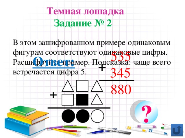 Темная лошадка Задание № 2 В этом зашифрованном примере одинаковым фигурам соответствуют одинаковые цифры. Расшифруйте пример. Подсказка: чаще всего встречается цифра 5. 535  345 880 Ответ:  + ⁺ ?
