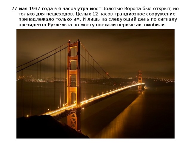 27 мая 1937 года в 6 часов утра мост Золотые Ворота был открыт, но только для пешеходов. Целых 12 часов грандиозное сооружение принадлежало только им. И лишь на следующий день по сигналу президента Рузвельта по мосту поехали первые автомобили.