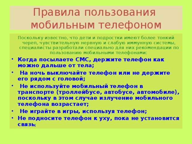 Правила пользования мобильным телефоном Поскольку известно, что дети и подростки имеют более тонкий череп, чувствительную нервную и слабую иммунную системы, специалисты разработали специально для них рекомендации по пользованию мобильными телефонами: