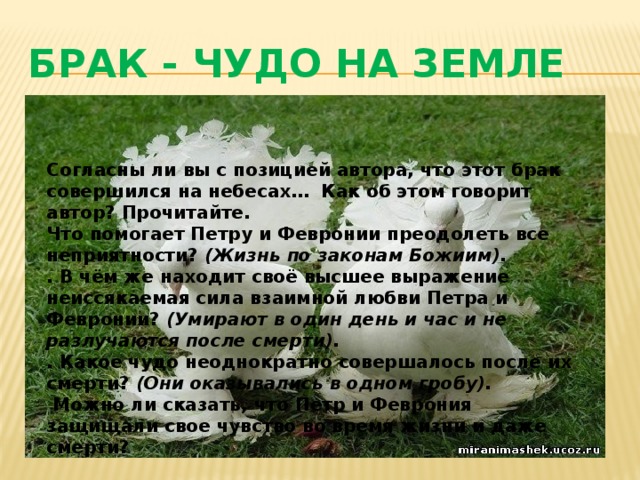 БРАК - ЧУДО НА ЗЕМЛЕ Согласны ли вы с позицией автора, что этот брак совершился на небесах…  Как об этом говорит автор? Прочитайте. Что помогает Петру и Февронии преодолеть все неприятности?  (Жизнь по законам Божиим). . В чём же находит своё высшее выражение неиссякаемая сила взаимной любви Петра и Февронии?  (Умирают в один день и час и не разлучаются после смерти). . Какое чудо неоднократно совершалось после их смерти?  (Они оказывались в одном гробу).  Можно ли сказать, что Петр и Феврония защищали свое чувство во время жизни и даже смерти?