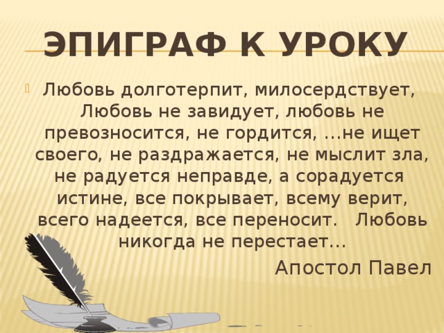 Эпиграф к уроку Любовь долготерпит, милосердствует, Любовь не завидует, любовь не превозносится, не гордится, …не ищет своего, не раздражается, не мыслит зла, не радуется неправде, а сорадуется истине, все покрывает, всему верит, всего надеется, все переносит. Любовь никогда не перестает… Апостол Павел