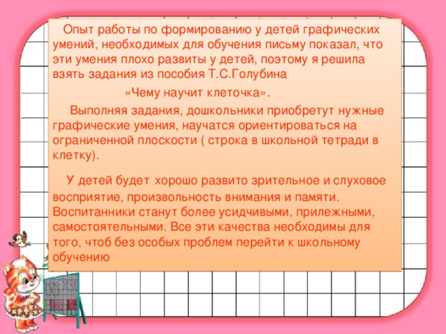 Опыт работы по формированию у детей графических умений, необходимых для обучения письму показал, что эти умения плохо развиты у детей, поэтому я решила взять задания из пособия Т.С.Голубина  «Чему научит клеточка».  Выполняя задания, дошкольники приобретут нужные графические умения, научатся ориентироваться на ограниченной плоскости ( строка в школьной тетради в клетку).  У детей будет  хорошо развито зрительное и слуховое восприятие, произвольность внимания и памяти. Воспитанники станут более усидчивыми, прилежными, самостоятельными. Все эти качества необходимы для того, чтоб без особых проблем перейти к школьному обучению
