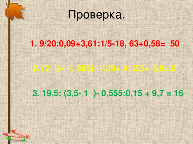Проверка.  1. 9/20:0,09+3,61:1/5-18, 63+0,58= 50   2. ( 2 ½- 1, 805 ) : 1,39+ 4: 2,5+ 5,9= 8  3. 19,5: ( 3,5- 1 )- 0,555:0,15 + 9,7 = 16