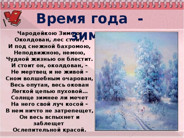 Время года - зима. Чародейкою Зимою  Околдован, лес стоит,  И под снежной бахромою,  Неподвижною, немою,  Чудной жизнью он блестит.  И стоит он, околдован, –  Не мертвец и не живой –  Сном волшебным очарован,  Весь опутан, весь окован  Легкой цепью пуховой…  Солнце зимнее ли мечет  На него свой луч косой –  В нем ничто не затрепещет,  Он весь вспыхнет и заблещет   Ослепительной красой.