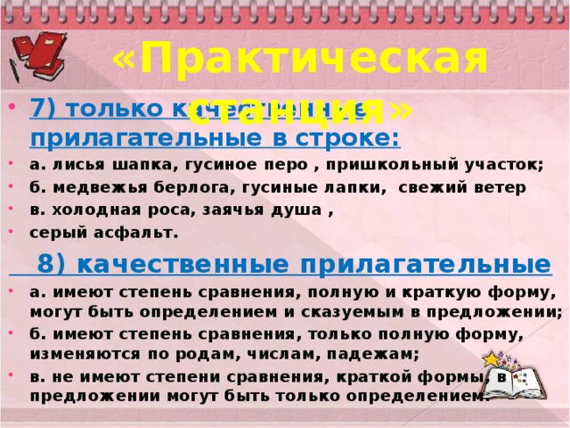 «Практическая станция» 7) только качественные прилагательные в строке: а. лисья шапка, гусиное перо , пришкольный участок; б. медвежья берлога, гусиные лапки, свежий ветер в. холодная роса, заячья душа , серый асфальт.  8) качественные прилагательные а. имеют степень сравнения, полную и краткую форму, могут быть определением и сказуемым в предложении; б. имеют степень сравнения, только полную форму, изменяются по родам, числам, падежам; в. не имеют степени сравнения, краткой формы, в предложении могут быть только определением.