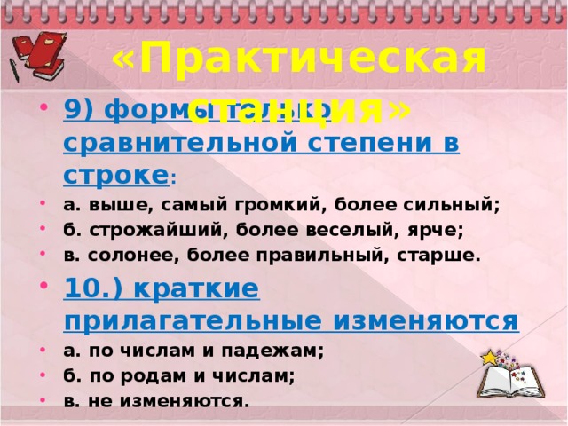 «Практическая станция» 9) формы только сравнительной степени в строке : а. выше, самый громкий, более сильный; б. строжайший, более веселый, ярче; в. солонее, более правильный, старше. 10.) краткие прилагательные изменяются а. по числам и падежам; б. по родам и числам; в. не изменяются.