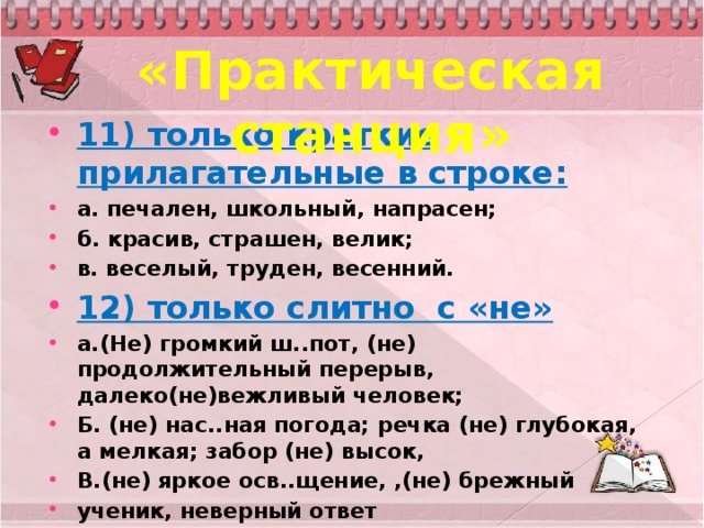 «Практическая станция» 11) только краткие прилагательные в строке: а. печален, школьный, напрасен; б. красив, страшен, велик; в. веселый, труден, весенний. 12) только слитно с «не» а.(Не) громкий ш..пот, (не) продолжительный перерыв, далеко(не)вежливый человек; Б. (не) нас..ная погода; речка (не) глубокая, а мелкая; забор (не) высок, В.(не) яркое осв..щение, ,(не) брежный ученик, неверный ответ