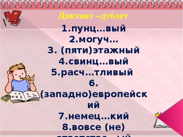 Диктант –дублет 1.пунц…вый 2.могуч… 3. (пяти)этажный 4.свинц…вый 5.расч…тливый 6.(западно)европейский 7.немец…кий 8.вовсе (не) ответстве…ый 9. качестве…ый 10.оловя….ый