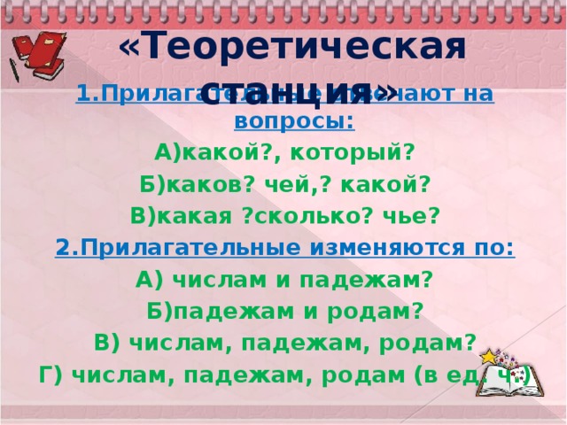 «Теоретическая станция» 1.Прилагательные отвечают на вопросы: А)какой?, который? Б)каков? чей,? какой? В)какая ?сколько? чье? 2.Прилагательные изменяются по: А) числам и падежам? Б)падежам и родам? В) числам, падежам, родам? Г) числам, падежам, родам (в ед. ч.)