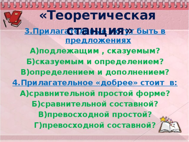 «Теоретическая станция» 3.Прилагательные могут быть в предложениях А)подлежащим , сказуемым? Б)сказуемым и определением? В)определением и дополнением? 4.Прилагательное «добрее» стоит в: А)сравнительной простой форме? Б)сравнительной составной? В)превосходной простой? Г)превосходной составной?