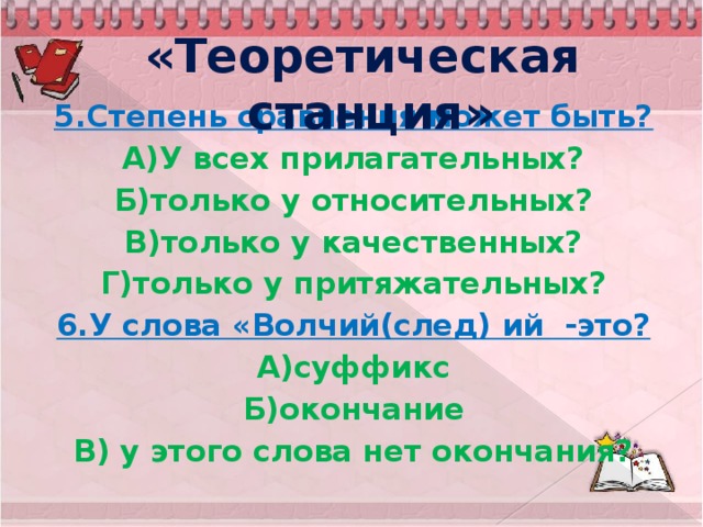 «Теоретическая станция» 5.Степень сравнения может быть? А)У всех прилагательных? Б)только у относительных? В)только у качественных? Г)только у притяжательных? 6.У слова «Волчий(след) ий -это? А)суффикс Б)окончание В) у этого слова нет окончания?