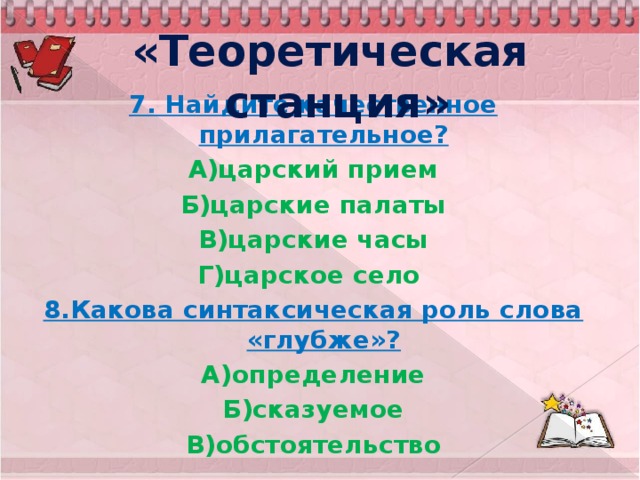 «Теоретическая станция» 7. Найдите качественное прилагательное? А)царский прием Б)царские палаты В)царские часы Г)царское село 8.Какова синтаксическая роль слова «глубже»? А)определение Б)сказуемое В)обстоятельство