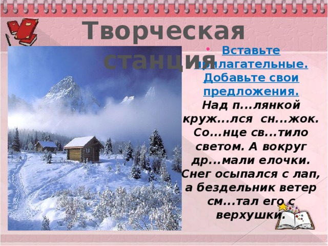 Творческая станция Вставьте прилагательные. Добавьте свои предложения.  Над п...лянкой круж...лся сн...жок. Со...нце св...тило светом. А вокруг др...мали елочки. Снег осыпался с лап, а бездельник ветер см...тал его с верхушки.