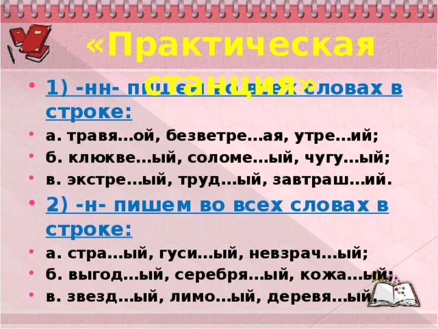 «Практическая станция» 1) -нн- пишем во всех словах в строке: а.   травя…ой, безветре…ая, утре…ий; б. клюкве…ый, соломе…ый, чугу…ый; в. экстре…ый, труд…ый, завтраш…ий. 2) -н- пишем во всех словах в строке: а. стра…ый, гуси…ый, невзрач…ый; б. выгод…ый, серебря…ый, кожа…ый; в. звезд…ый, лимо…ый, деревя…ый.