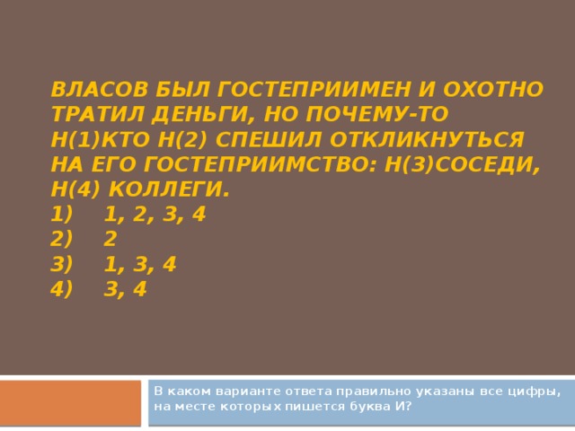 Власов был гостеприимен и охотно тратил деньги, но почему-то н(1)кто н(2) спешил откликнуться на его гостеприимство: н(3)соседи, н(4) коллеги.  1)    1, 2, 3, 4  2)    2  3)    1, 3, 4  4)    3, 4   В каком варианте ответа правильно указаны все цифры, на месте которых пишется буква И?