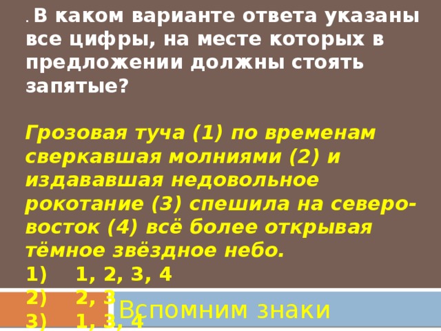 . В каком варианте ответа указаны все цифры, на месте которых в предложении должны стоять запятые?   Грозовая туча (1) по временам сверкавшая молниями (2) и издававшая недовольное рокотание (3) спешила на северо-восток (4) всё более открывая тёмное звёздное небо.  1)    1, 2, 3, 4  2)    2, 3  3)    1, 3, 4  4)    1, 4   Вспомним знаки