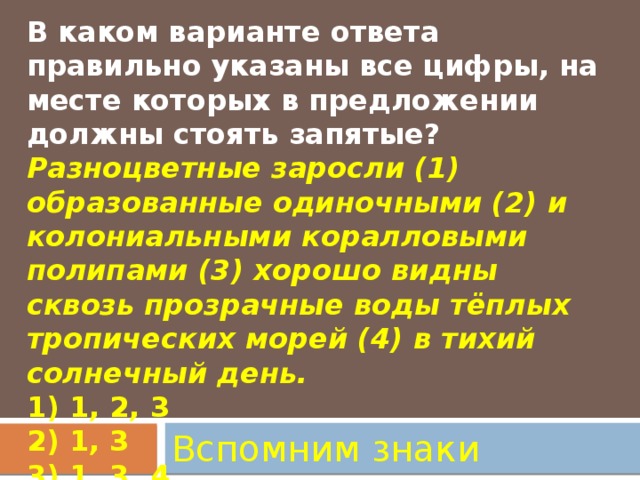 В каком варианте ответа правильно указаны все цифры, на месте которых в предложении должны стоять запятые?  Разноцветные заросли (1) образованные одиночными (2) и колониальными коралловыми полипами (3) хорошо видны сквозь прозрачные воды тёплых тропических морей (4) в тихий солнечный день.  1) 1, 2, 3  2) 1, 3     3) 1, 3, 4     4) 2, 4   Вспомним знаки