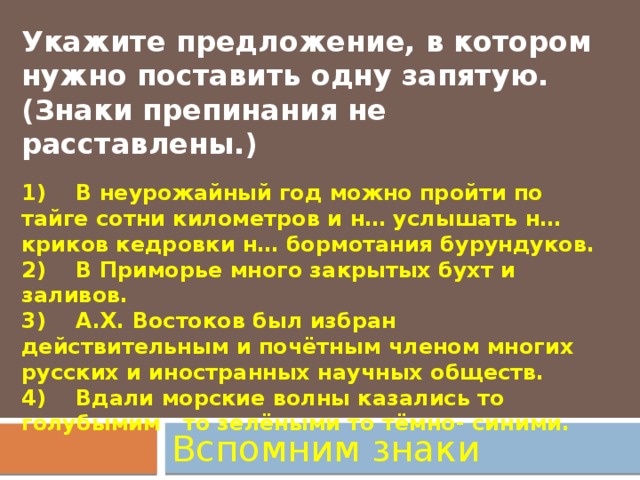 Укажите предложение, в котором нужно поставить одну запятую. (Знаки препинания не расставлены.)   1)    В неурожайный год можно пройти по тайге сотни километров и н… услышать н… криков кедровки н… бормотания бурундуков.  2)    В Приморье много закрытых бухт и заливов.  3)    А.Х. Востоков был избран действительным и почётным членом многих русских и иностранных научных обществ.  4)    Вдали морские волны казались то голубымим то зелёными то тёмно- синими. Вспомним знаки