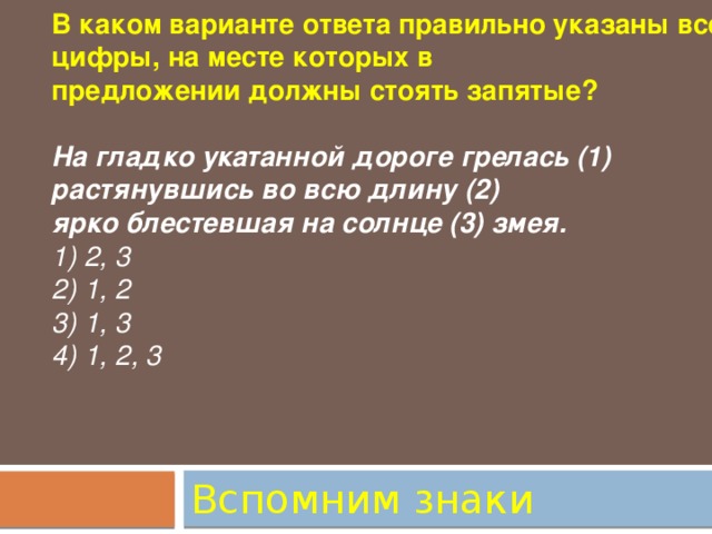 В каком варианте ответа правильно указаны все цифры, на месте которых в предложении должны стоять запятые?  На гладко укатанной дороге грелась (1) растянувшись во всю длину (2) ярко блестевшая на солнце (3) змея. 1) 2, 3 2) 1, 2 3) 1, 3 4) 1, 2, 3 Вспомним знаки