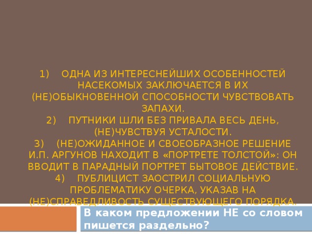 1)    Одна из интереснейших особенностей насекомых заключается в их (не)обыкновенной способности чувствовать запахи.  2)    Путники шли без привала весь день, (не)чувствуя усталости.  3)    (Не)ожиданное и своеобразное решение И.П. Аргунов находит в «Портрете Толстой»: он вводит в парадный портрет бытовое действие.  4)    Публицист заострил социальную проблематику очерка, указав на (не)справедливость существующего порядка.    В каком предложении НЕ со словом пишется раздельно?